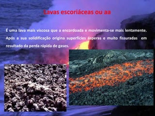 Lavas escoriáceas ou aa

É uma lava mais viscosa que a encordoada e movimenta-se mais lentamente.
Após a sua solidificação origina superfícies ásperas e muito fissuradas em
resultado da perda rápida de gases.




 Vulcanismo – 10º ano
 