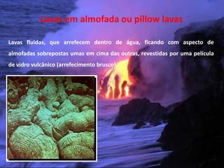 Lavas em almofada ou pillow lavas

Lavas fluidas, que arrefecem dentro de água, ficando com aspecto de
almofadas sobrepostas umas em cima das outras, revestidas por uma película
de vidro vulcânico (arrefecimento brusco).




 Vulcanismo – 10º ano
 