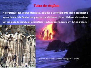 Tubo de órgãos
A contracção das rochas basálticas durante o arrefecimento pode ocasionar o
aparecimento de fendas designadas por diáclases. Essas diáclases determinam
um conjunto de estruturas prismáticas regulares conhecidas por “ tubos órgãos”.




                                 Prismas basálticos "tubos de órgãos" - Porto
                                 Santo
  Vulcanismo – 10º ano
 