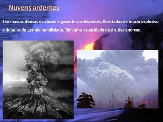 Nuvens ardentes
São massas densas de cinzas e gases incandescentes, libertadas de modo explosivo
e dotadas de grande mobilidade. Têm uma capacidade destrutiva enorme.




   Vulcanismo – 10º ano
 