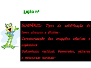 Lição nº

SUMÁRIO: Tipos de solidificação de
lavas viscosas e fluidas.
Caracterização das erupções efusivas e
explosivas.
Vulcanismo residual: Fumarolas, géiseres
e nascentes termais.
 
