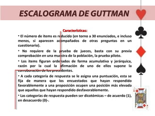 ESCALOGRAMA DE GUTTMAN
                            Características:
• El número de items es reducido (en torno a 30 enunciados, e incluso
menos, si aparecen acompañados de otras preguntas en un
cuestionario).
• No requiere de la prueba de jueces, basta con su previa
comprobación en una muestra de la población, la prueba piloto.
• Los items figuran ordenados de forma acumulativa y jerárquica,
razón por la cual la afirmación de uno de ellos supone la
corroboración de los precedentes.
• A cada categoría de respuesta se le asigna una puntuación, esta se
fija de manera que los encuestados que hayan respondido
favorablemente a una proposición ocupen una posición más elevada
que aquellos que hayan respondido desfavorablemente.
• Las categorías de respuesta pueden ser dicotómicas – de acuerdo (1),
en desacuerdo (0)-.
 
