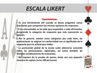 ESCALA LIKERT
                          Características:
• Es una herramienta útil cuando se desea preguntar varias
cuestiones que comparten las mismas opciones de respuesta.
• A los encuestados se les pide que respondan a cada afirmación,
escogiendo la categoría de respuesta que más represente su
opinión.
• Por lo general, existen cinco categorías por cada ítem, las
puntuaciones se asignan en conformidad con el significado de la
respuesta para la actitud que miden.
• La puntuación global de la escala suele obtenerse sumando
todas las puntuaciones registradas, así como también de
distintas combinaciones de respuestas.
• No requiere de la prueba de jueces, basta con una pequeña
muestra de sujetos (unas 100 personas).
 