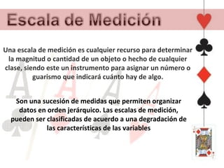 Una escala de medición es cualquier recurso para determinar
 la magnitud o cantidad de un objeto o hecho de cualquier
clase, siendo este un instrumento para asignar un número o
          guarismo que indicará cuánto hay de algo.


   Son una sucesión de medidas que permiten organizar
    datos en orden jerárquico. Las escalas de medición,
  pueden ser clasificadas de acuerdo a una degradación de
             las características de las variables
 