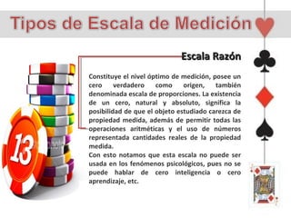 Escala Razón
Constituye el nivel óptimo de medición, posee un
cero     verdadero    como     origen,   también
denominada escala de proporciones. La existencia
de un cero, natural y absoluto, significa la
posibilidad de que el objeto estudiado carezca de
propiedad medida, además de permitir todas las
operaciones aritméticas y el uso de números
representada cantidades reales de la propiedad
medida.
Con esto notamos que esta escala no puede ser
usada en los fenómenos psicológicos, pues no se
puede hablar de cero inteligencia o cero
aprendizaje, etc.
 