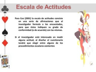 Para Cea (2001) la escala de actitudes consiste
   en una serie de afirmaciones que el
   investigador formula a los encuestados,
   para que éstos indiquen su grado de
   conformidad (o de acuerdo) con las mismas.

Si el investigador está interesado en medir
   alguna actitud, al diseñar el cuestionario
   tendrá que elegir entre alguno de los
   procedimientos escalares existentes
 