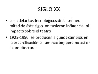 SIGLO XX
• Los adelantos tecnológicos de la primera
mitad de éste siglo, no tuvieron influencia, ni
impacto sobre el teatro
• 1925-1950, se producen algunos cambios en
la escenificación e iluminación; pero no así en
la arquitectura
 