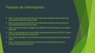 Fuentes de información:
 http://www.omicrono.com/2011/07/todo-sobre-entornos-de-escritorio-en-
linux-gnome-kde-unity-xfce-y-lxde/
 http://www.omicrono.com/2011/07/todo-sobre-entornos-de-escritorio-en-
linux-gnome-kde-unity-xfce-y-lxde/
 http://proyectopinguino.blogspot.mx/2008/09/escritorios-para-linux-gnome-
kde.html
 http://www.taringa.net/comunidades/ubuntuparataringeros/5270727/Consul
ta-Tipos-de-Escritorios-en-Linux.html
 http://blog.uptodown.com/entornos-de-escritorio-para-ubuntu-mas-alla-de-
unity/
 http://victorhckinthefreeworld.wordpress.com/2014/09/02/el-mejor-
entorno-de-escritorio-en-linux/
 