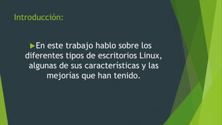 Introducción:
En este trabajo hablo sobre los
diferentes tipos de escritorios Linux,
algunas de sus características y las
mejorías que han tenido.
 
