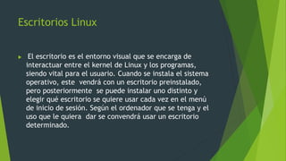 Escritorios Linux
 El escritorio es el entorno visual que se encarga de
interactuar entre el kernel de Linux y los programas,
siendo vital para el usuario. Cuando se instala el sistema
operativo, este vendrá con un escritorio preinstalado,
pero posteriormente se puede instalar uno distinto y
elegir qué escritorio se quiere usar cada vez en el menú
de inicio de sesión. Según el ordenador que se tenga y el
uso que le quiera dar se convendrá usar un escritorio
determinado.
 
