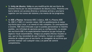  3. Unity de Ubuntu: Unity es una modificación del escritorio de
Gnome3 hecha por los desarrolladores de Ubuntu Linux. Presenta una
barra lateral con accesos directos y ventanas activas y una barra
superior con los iconos del sistema y los menús de los programas.

 4. KDE y Plasma: Versiones KDE 3 clásica, KDE 4 y Plasma (KDE
5). KDE 4.7 KDE 4.3 (versión vieja): KDE es posiblemente el mejor
escritorio para Linux, o al menos el más completo. En contraposición
a Gnome, KDE está enfocado a que lo puedas personalizar lo máximo
posible, con infinidad de opciones para su configuración. La versión
del escritorio KDE 4 es especialmente llamativa ya que incluye un
aspecto visual sorprendente, integra sus propios efectos visuales (o
sea, que no hay necesidad de usar Compiz), incluye un completo
sistema de widgets para el escritorio, un navegador de archivos que
permite realizar casi cualquier cosa y un panel de control
completísimo.
 