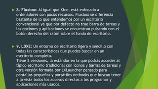  8. Fluxbox: Al igual que Xfce, está enfocado a
ordenadores con pocos recursos. Fluxbox se diferencia
bastante de lo que entendemos por un escritorio
convencional ya que por defecto no trae barra de tareas y
las opciones y aplicaciones se encuentran pulsando con el
botón derecho del ratón sobre el fondo de escritorio.
 9. LDXE: Un entorno de escritorio ligero y sencillo con
todas las características que puedes buscar en un
escritorio completo.
Tiene 2 versiones, la estándar en la que podrás acceder al
típico escritorio tradicional con iconos y barras de tareas y
otra versión formada por LXLauncher pensado para
pantallas pequeñas y portátiles netbooks que buscan tener
a la vista todos los accesos directos a los programas y
aplicaciones más usados.
 