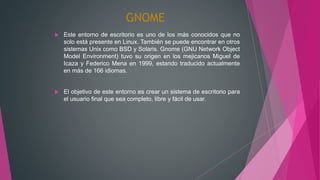 GNOME
 Este entorno de escritorio es uno de los más conocidos que no
solo está presente en Linux. También se puede encontrar en otros
sistemas Unix como BSD y Solaris. Gnome (GNU Network Object
Model Environment) tuvo su origen en los mejicanos Miguel de
Icaza y Federico Mena en 1999, estando traducido actualmente
en más de 166 idiomas.
 El objetivo de este entorno es crear un sistema de escritorio para
el usuario final que sea completo, libre y fácil de usar.
 