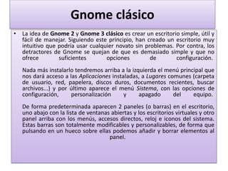 Gnome clásico
• La idea de Gnome 2 y Gnome 3 clásico es crear un escritorio simple, útil y
fácil de manejar. Siguiendo este principio, han creado un escritorio muy
intuitivo que podría usar cualquier novato sin problemas. Por contra, los
detractores de Gnome se quejan de que es demasiado simple y que no
ofrece suficientes opciones de configuración.
Nada más instalarlo tendremos arriba a la izquierda el menú principal que
nos dará acceso a las Aplicaciones instaladas, a Lugares comunes (carpeta
de usuario, red, papelera, discos duros, documentos recientes, buscar
archivos...) y por último aparece el menú Sistema, con las opciones de
configuración, personalización y apagado del equipo.
De forma predeterminada aparecen 2 paneles (o barras) en el escritorio,
uno abajo con la lista de ventanas abiertas y los escritorios virtuales y otro
panel arriba con los menús, accesos directos, reloj e iconos del sistema.
Estas barras son totalmente modificables y personalizables, de forma que
pulsando en un hueco sobre ellas podemos añadir y borrar elementos al
panel.
 