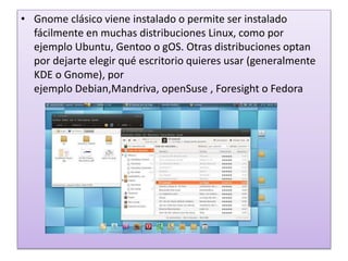 • Gnome clásico viene instalado o permite ser instalado
fácilmente en muchas distribuciones Linux, como por
ejemplo Ubuntu, Gentoo o gOS. Otras distribuciones optan
por dejarte elegir qué escritorio quieres usar (generalmente
KDE o Gnome), por
ejemplo Debian,Mandriva, openSuse , Foresight o Fedora
 