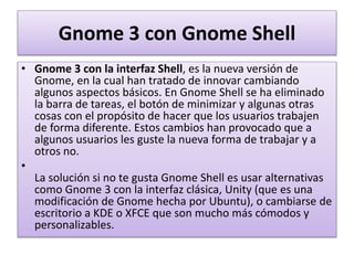 Gnome 3 con Gnome Shell
• Gnome 3 con la interfaz Shell, es la nueva versión de
Gnome, en la cual han tratado de innovar cambiando
algunos aspectos básicos. En Gnome Shell se ha eliminado
la barra de tareas, el botón de minimizar y algunas otras
cosas con el propósito de hacer que los usuarios trabajen
de forma diferente. Estos cambios han provocado que a
algunos usuarios les guste la nueva forma de trabajar y a
otros no.
•
La solución si no te gusta Gnome Shell es usar alternativas
como Gnome 3 con la interfaz clásica, Unity (que es una
modificación de Gnome hecha por Ubuntu), o cambiarse de
escritorio a KDE o XFCE que son mucho más cómodos y
personalizables.
 
