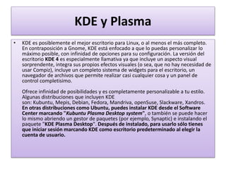 KDE y Plasma
• KDE es posiblemente el mejor escritorio para Linux, o al menos el más completo.
En contraposición a Gnome, KDE está enfocado a que lo puedas personalizar lo
máximo posible, con infinidad de opciones para su configuración. La versión del
escritorio KDE 4 es especialmente llamativa ya que incluye un aspecto visual
sorprendente, integra sus propios efectos visuales (o sea, que no hay necesidad de
usar Compiz), incluye un completo sistema de widgets para el escritorio, un
navegador de archivos que permite realizar casi cualquier cosa y un panel de
control completisimo.
Ofrece infinidad de posibilidades y es completamente personalizable a tu estilo.
Algunas distribuciones que incluyen KDE
son: Kubuntu, Mepis, Debian, Fedora, Mandriva, openSuse, Slackware, Xandros.
En otras distribuciones como Ubuntu, puedes instalar KDE desde el Software
Center marcando "Kubuntu Plasma Desktop system", o también se puede hacer
lo mismo abriendo un gestor de paquetes (por ejemplo, Synaptic) e instalando el
paquete "KDE Plasma Desktop". Después de instalado, para usarlo sólo tienes
que iniciar sesión marcando KDE como escritorio predeterminado al elegir la
cuenta de usuario.
 