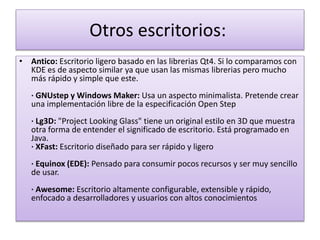 Otros escritorios:
• Antico: Escritorio ligero basado en las librerias Qt4. Si lo comparamos con
KDE es de aspecto similar ya que usan las mismas librerias pero mucho
más rápido y simple que este.
· GNUstep y Windows Maker: Usa un aspecto minimalista. Pretende crear
una implementación libre de la especificación Open Step
· Lg3D: "Project Looking Glass" tiene un original estilo en 3D que muestra
otra forma de entender el significado de escritorio. Está programado en
Java.
· XFast: Escritorio diseñado para ser rápido y ligero
· Equinox (EDE): Pensado para consumir pocos recursos y ser muy sencillo
de usar.
· Awesome: Escritorio altamente configurable, extensible y rápido,
enfocado a desarrolladores y usuarios con altos conocimientos
 