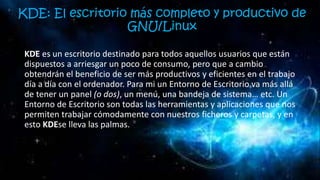 KDE: El escritorio más completo y productivo de
GNU/Linux
KDE es un escritorio destinado para todos aquellos usuarios que están
dispuestos a arriesgar un poco de consumo, pero que a cambio
obtendrán el beneficio de ser más productivos y eficientes en el trabajo
día a día con el ordenador. Para mi un Entorno de Escritorio va más allá
de tener un panel (o dos), un menú, una bandeja de sistema… etc. Un
Entorno de Escritorio son todas las herramientas y aplicaciones que nos
permiten trabajar cómodamente con nuestros ficheros y carpetas, y en
esto KDEse lleva las palmas.
 