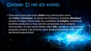 Gnome: El rey sin trono.
• Sirve como base para otros Shells muy interesantes como
son Unity y Cinnamon. Su Gestor de Ficheros y Carpetas (Nautilus),
aunque no llega a tener todas las cualidades de Dolphin, también es
bastante productivo y muy sencillo comparado con el anterior
mencionado. Al estar desarrollado sobre Gtk, cuenta con muchísimos
paquetes propios y de terceros, pero desgraciadamente el Rey ha ido
perdiendo popularidad.
 