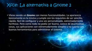 Xfce: La alternativa a Gnome 2
• Viene siendo un Gnome con menos funcionalidades. La apariencia
básicamente es la misma y cumple con los requisitos de ser sencillo,
rápido, fácil de configurar y una vez personalizado, extremadamente
hermoso. Pero como todo no podía ser bueno, carece de muchísimas
cosas, sus aplicaciones son extremadamente simples y no cuenta con
buenas herramientas para administrar el sistema.
 