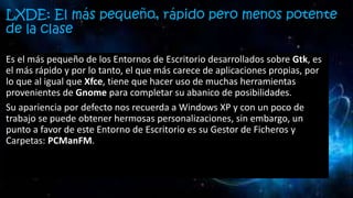 LXDE: El más pequeño, rápido pero menos potente
de la clase
Es el más pequeño de los Entornos de Escritorio desarrollados sobre Gtk, es
el más rápido y por lo tanto, el que más carece de aplicaciones propias, por
lo que al igual que Xfce, tiene que hacer uso de muchas herramientas
provenientes de Gnome para completar su abanico de posibilidades.
Su apariencia por defecto nos recuerda a Windows XP y con un poco de
trabajo se puede obtener hermosas personalizaciones, sin embargo, un
punto a favor de este Entorno de Escritorio es su Gestor de Ficheros y
Carpetas: PCManFM.
 