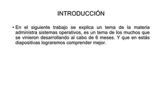 INTRODUCCIÓN
• En el siguiente trabajo se explica un tema de la materia
administra sistemas operativos, es un tema de los muchos que
se vinieron desarrollando al cabo de 6 meses. Y que en estás
diapositivas lograremos comprender mejor.
 