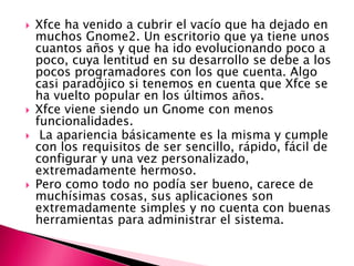  Xfce ha venido a cubrir el vacío que ha dejado en
muchos Gnome2. Un escritorio que ya tiene unos
cuantos años y que ha ido evolucionando poco a
poco, cuya lentitud en su desarrollo se debe a los
pocos programadores con los que cuenta. Algo
casi paradójico si tenemos en cuenta que Xfce se
ha vuelto popular en los últimos años.
 Xfce viene siendo un Gnome con menos
funcionalidades.
 La apariencia básicamente es la misma y cumple
con los requisitos de ser sencillo, rápido, fácil de
configurar y una vez personalizado,
extremadamente hermoso.
 Pero como todo no podía ser bueno, carece de
muchísimas cosas, sus aplicaciones son
extremadamente simples y no cuenta con buenas
herramientas para administrar el sistema.
 