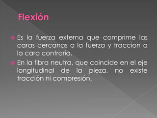  Es la fuerza externa que comprime las
caras cercanas a la fuerza y traccion a
la cara contraria.
 En la fibra neutra, que coincide en el eje
longitudinal de la pieza, no existe
tracción ni compresión.
 