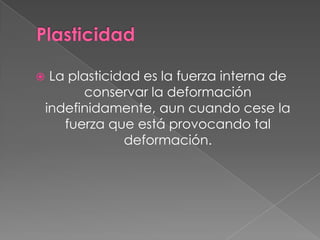  La plasticidad es la fuerza interna de
conservar la deformación
indefinidamente, aun cuando cese la
fuerza que está provocando tal
deformación.
 