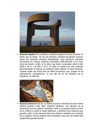  Espacio negativo Por contraste, el espacio negativo se crea vaciando un
sólido que ya existe. Tal vez las primeras moradas del género humano
fueran las cavernas vaciadas naturalmente. Esa evocación ancestral
permanece en muchas cavernas excavadas artificialmente en la roca,
como las Ajunta y Karli, en la India, que fueron excavadas entre el año
2000 a. de C. y el 650 d. de C. En ellas, el espacio se creo cortando
laboriosamente el macizo ya existente hasta obtener el vació deseado.
Todavía existe una forma mas de definir el espacio, que, aunque no es
estrictamente arquitectónica, no por ello ha de ser olvidada por el
arquitecto, se trata del
 Espacio personal Esto es, la distancia que los individuos de una misma
especie guardan entre ellos. Estamos hablando, por ejemplo, de la
separación que los pájaros mantienen entre sí al posarse sobre el alero
de un edificio o sobre un cable telefónico, y también de la distancia que
guardan entre sí dos desconocidos que esperan sentados en la parada
de un autobús. Para la mayoría de los animales, esta zona de confort esta
programada genéticamente.
 