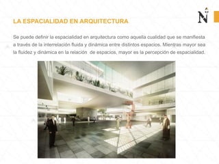 LA ESPACIALIDAD EN ARQUITECTURA
Se puede definir la espacialidad en arquitectura como aquella cualidad que se manifiesta
a través de la interrelación fluida y dinámica entre distintos espacios. Mientras mayor sea
la fluidez y dinámica en la relación de espacios, mayor es la percepción de espacialidad.
 