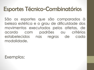 Esportes Técnico-Combinatórios
São os esportes que são comparados à
beleza estética e o grau de dificuldade dos
movimentos executados pelos atletas, de
acordo com padrões ou critérios
estabelecidos nas regras de cada
modalidade.
Exemplos:
 