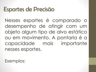 Esportes de Precisão
Nesses esportes é comparado o
desempenho de atingir com um
objeto algum tipo de alvo estático
ou em movimento. A pontaria é a
capacidade mais importante
nesses esportes.
Exemplos:
 