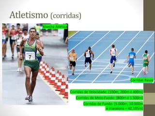 Atletismo (corridas)
Corridas Rasas
Marcha Atlética
Corridas de Velocidade: (100m, 200m e 400m)
Corridas de Meio-Fundo: (800m e 1.500m)
Corridas de Fundo: (5.000m, 10.000m
e maratona – 42.195m)
 