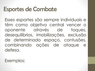 Esportes de Combate
Esses esportes são sempre individuais e
têm como objetivo central vencer o
oponente através de toques,
desequilíbrios, imobilizações, exclusão
de determinado espaço, contusões,
combinando ações de ataque e
defesa.
Exemplos:
 