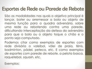 Esportes de Rede ou Parede de Rebote
São as modalidades nas quais o objetivo principal é
lançar, bater ou arremessar a bola ou objeto de
mesma função para a quadra adversária, sobre
uma rede ou rebatendo contra uma parede,
dificultando interceptação da defesa do adversário
para que a bola ou o objeto toque o chão e o
ponto seja computado.
Podemos citar como exemplos de esportes com
rede divisória o voleibol, vôlei de praia, tênis,
badminton, pádel, peteca, etc. E como exemplos
de esportes com parede de rebote, a pelota basca,
raquetebol, squash, etc.
Exemplos:
 