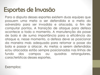 Esportes de Invasão
Para a disputa desses esportes existem duas equipes que
possuem uma meta a ser defendida e a meta do
adversário para ser invadida e atacada, a fim de
computar pontos. A transição de ataque para defesa
acontece a todo o momento. A manutenção da posse
de bola é de suma importância para a eficiência do
ataque e, nesse momento, a defesa deve se posicionar
da maneira mais adequada para retomar a posse da
bola e passar a atacar. As metas a serem defendidas
e/ou atacadas estão sempre posicionadas nas linhas de
fundo dos campos ou quadras retangulares,
características desses esportes.
Exemplos:
 