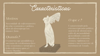Características
O que é?
É caracterizado pela
extensa repressão política,
ausência de democracia,
culto de personalidade
generalizado, controlo
absoluto da economia,
censura, vigilância em
massa e uso recorrente de
terrorismo de Estado.
Quando?
O contexto que possibilitou a
ascensão do totalitarismo foi a
crise econômica e social que a
Itália enfrentava após a I
Guerra Mundial.
Motivos
Necessidade de enfrentamento
da crise econômica e política,
além do desemprego em
massa e fome.
 