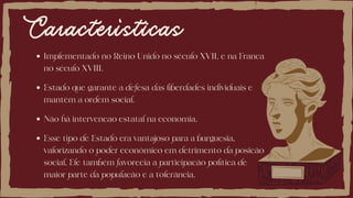 Características
Implementado no Reino Unido no século XVII, e na Franca
no século XVIII.
Não há intervencao estatal na economia.
Estado que garante a defesa das liberdades individuais e
mantém a ordem social.
Esse tipo de Estado era vantajoso para a burguesia,
valorizando o poder econômico em detrimento da posicão
social. Ele também favorecia a participacão política de
maior parte da populacão e a tolerância.
 