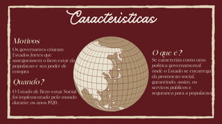 Características
O que é?
Se caracteriza como uma
política governamental
onde o Estado se encarrega
da promocão social,
garantindo, assim, os
servicos públicos e
seguranca para a populacão.
Quando?
O Estado de Bem-estar Social
foi implementado pelo mundo
durante os anos 1920.
Motivos
Os governantes criaram
Estados fortes que
assegurassem o bem estar da
populacao e seu poder de
compra
 