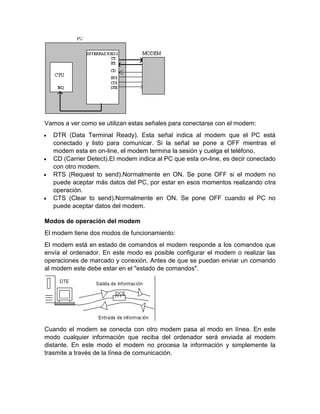 Vamos a ver como se utilizan estas señales para conectarse con el modem:
 DTR (Data Terminal Ready). Esta señal indica al modem que el PC está
conectado y listo para comunicar. Si la señal se pone a OFF mientras el
modem esta en on-line, el modem termina la sesión y cuelga el teléfono.
 CD (Carrier Detect).El modem indica al PC que esta on-line, es decir conectado
con otro modem.
 RTS (Request to send).Normalmente en ON. Se pone OFF si el modem no
puede aceptar más datos del PC, por estar en esos momentos realizando otra
operación.
 CTS (Clear to send).Normalmente en ON. Se pone OFF cuando el PC no
puede aceptar datos del modem.
Modos de operación del modem
El modem tiene dos modos de funcionamiento:
El modem está en estado de comandos el modem responde a los comandos que
envía el ordenador. En este modo es posible configurar el modem o realizar las
operaciones de marcado y conexión. Antes de que se puedan enviar un comando
al modem este debe estar en el "estado de comandos".
Cuando el modem se conecta con otro modem pasa al modo en línea. En este
modo cualquier información que reciba del ordenador será enviada al modem
distante. En este modo el modem no procesa la información y simplemente la
trasmite a través de la línea de comunicación.
 