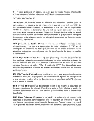 HTTP es un protocolo sin estado, es decir, que no guarda ninguna información
sobre conexiones (http://es.slideshare.net/Crikian/que-son-protocolos)
TIPOS DE PROTOCOLOS
TPC/IP: este es definido como el conjunto de protocolos básicos para la
comunicación de redes y es por medio de él que se logra la transmisión de
información entre computadoras pertenecientes a una red. Gracias al protocolo
TCP/IP los distintos ordenadores de una red se logran comunicar con otros
diferentes y así enlazar a las redes físicamente independientes en la red virtual
conocida bajo el nombre de Internet. Este protocolo es el que provee la base para
los servicios más utilizados como por ejemplo transferencia de ficheros, correo
electrónico y login remoto.
TCP (Transmisión Control Protocol): este es un protocolo orientado a las
comunicaciones y ofrece una transmisión de datos confiable. El TCP es el
encargado del ensamble de datos provenientes de las capas superiores hacia
paquetes estándares, asegurándose que la transferencia de datos se realice
correctamente.
HTTP (Hypertext Transfer Protocol): este protocolo permite la recuperación de
información y realizar búsquedas indexadas que permiten saltos intertextuales de
manera eficiente. Por otro lado, permiten la transferencia de textos de los más
variados formatos, no sólo HTML. El protocolo HTTP fue desarrollado para
resolver los problemas surgidos del sistema hipermedia distribuidos en diversos
puntos de la red.
FTP (File Transfer Protocol): este es utilizado a la hora de realizar transferencias
remotas de archivos. Lo que permite es enviar archivos digitales de un lugar local
a otro que sea remoto o al revés. Generalmente, el lugar local es la PC mientras
que el remoto el servidor.
SSH (Secure Shell): este fue desarrollado con el fin de mejorar la seguridad en
las comunicaciones de internet. Para lograr esto el SSH elimina el envío de
aquellas contraseñas que no son cifradas y codificando toda la información
transferida.
UDP (User Datagram Protocol): el protocolo de datagrama de usuario está
destinado a aquellas comunicaciones que se realizan sin conexión y que no
cuentan con mecanismos para transmitir datagramas. Esto se contrapone con el
TCP que está destinado a comunicaciones con conexión. Este protocolo puede
 