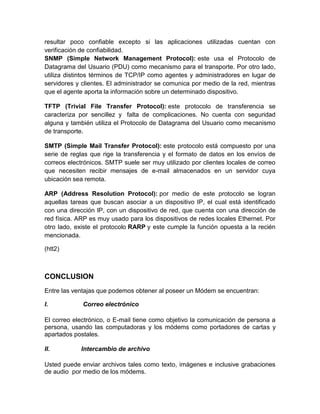 resultar poco confiable excepto si las aplicaciones utilizadas cuentan con
verificación de confiabilidad.
SNMP (Simple Network Management Protocol): este usa el Protocolo de
Datagrama del Usuario (PDU) como mecanismo para el transporte. Por otro lado,
utiliza distintos términos de TCP/IP como agentes y administradores en lugar de
servidores y clientes. El administrador se comunica por medio de la red, mientras
que el agente aporta la información sobre un determinado dispositivo.
TFTP (Trivial File Transfer Protocol): este protocolo de transferencia se
caracteriza por sencillez y falta de complicaciones. No cuenta con seguridad
alguna y también utiliza el Protocolo de Datagrama del Usuario como mecanismo
de transporte.
SMTP (Simple Mail Transfer Protocol): este protocolo está compuesto por una
serie de reglas que rige la transferencia y el formato de datos en los envíos de
correos electrónicos. SMTP suele ser muy utilizado por clientes locales de correo
que necesiten recibir mensajes de e-mail almacenados en un servidor cuya
ubicación sea remota.
ARP (Address Resolution Protocol): por medio de este protocolo se logran
aquellas tareas que buscan asociar a un dispositivo IP, el cual está identificado
con una dirección IP, con un dispositivo de red, que cuenta con una dirección de
red física. ARP es muy usado para los dispositivos de redes locales Ethernet. Por
otro lado, existe el protocolo RARP y este cumple la función opuesta a la recién
mencionada.
(htt2)
CONCLUSION
Entre las ventajas que podemos obtener al poseer un Módem se encuentran:
I. Correo electrónico
El correo electrónico, o E-mail tiene como objetivo la comunicación de persona a
persona, usando las computadoras y los módems como portadores de cartas y
apartados postales.
II. Intercambio de archivo
Usted puede enviar archivos tales como texto, imágenes e inclusive grabaciones
de audio por medio de los módems.
 