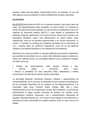 permiten utilizar esta tecnología, denominados Pre-N, sin embargo, no son del
todo seguros ya que el estándar no está completamente revisado y aprobado.
BLUETOOTH
BLUETOOTH está detrás de Wi-Fi en un proceso evolutivo, pero ahora cada vez
mejor. Las especificaciones están completas. La nueva versión 1.2, incorpora la
función de salto de frecuencia adaptiva, la cual minimiza la interferencia mutua con
sistemas de frecuencia estática (802.11) y hace posible la coexistencia de
diferentes sistemas inalámbricos en el mismo entorno. Esta función permite a los
dispositivos Bluetooth, operar mas efectivamente en donde existen redes
inalámbricas, como en los grandes supermercados y en muchos almacenes. La
versión 1.2 también ha corregido los problemas asociados con la transmisión de
voz, y soporta mejor los audífonos inalámbricos, como los de los teléfonos
celulares y los sistemas basados en voz utilizados en los almacenes.
Bluetooth es la norma que define un estándar global de comunicación inalámbrica,
que posibilita la transmisión de voz y datos entre diferentes equipos mediante un
enlace por radiofrecuencia. Los principales objetivos que se pretende conseguir
con esta norma son:
• Facilitar las comunicaciones entre equipos móviles y fijos
• Eliminar cables y conectores entre éstos
• Ofrecer la posibilidad de crear pequeñas redes inalámbricas y facilitar
sincronización de datos entre nuestros equipos personales
La tecnología Bluetooth comprende hardware, software y requerimientos de
interoperatibilidad, por lo que para su desarrollo ha sido necesaria la participación
de los principales fabricantes de los sectores de las telecomunicaciones y la
informática, tales como: Ericsson, Nokia, Toshiba, IBM, Intel y otros.
Posteriormente se han ido incorporando muchas más compañías, y se prevé que
próximamente lo hagan también empresas de sectores tan variados como:
automatización industrial, maquinaria, ocio y entretenimiento, fabricantes de
juguetes, electrodomésticos, etc., con lo que en poco tiempo se nos presentará un
panorama de total conectividad de nuestros aparatos tanto en casa como en el
trabajo.
 
