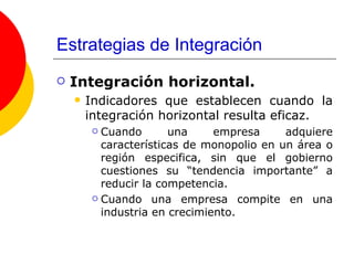 Estrategias de Integración Integración horizontal. Indicadores que establecen cuando la integración horizontal resulta eficaz. Cuando una empresa adquiere características de monopolio en un área o región especifica, sin que el gobierno cuestiones su “tendencia importante” a reducir la competencia. Cuando una empresa compite en una industria en crecimiento. 
