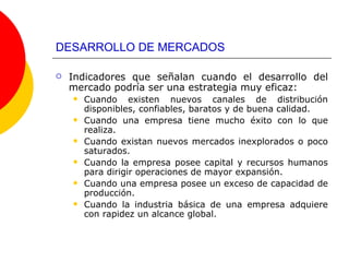 DESARROLLO DE MERCADOS Indicadores que señalan cuando el desarrollo del mercado podría ser una estrategia muy eficaz: Cuando existen nuevos canales de distribución disponibles, confiables, baratos y de buena calidad. Cuando una empresa tiene mucho éxito con lo que realiza. Cuando existan nuevos mercados inexplorados o poco saturados. Cuando la empresa posee capital y recursos humanos para dirigir operaciones de mayor expansión. Cuando una empresa posee un exceso de capacidad de producción. Cuando la industria básica de una empresa adquiere con rapidez un alcance global. 