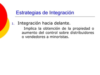 Estrategias de Integración Integración hacia delante. Implica la obtención de la propiedad o aumento del control sobre distribuidores o vendedores a minoristas.  
