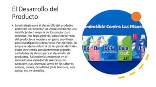 El Desarrollo del
Producto
• La estrategia para el desarrollo del producto
pretende incrementar las ventas mediante una
modificación o mejoría de los productos o
servicios. Por regla general, para el desarrollo
del producto se requiere un gasto cuantioso
para investigación y desarrollo. Por ejemplo, las
empresas de la industria de las pastas dentales
están invirtiendo constantemente grandes
cantidades de dinero para el desarrollo de
productos. Así podemos encontrar en el
mercado una variedad de marcas y con
características diversas; como en los sabores,
colores, olores, beneficios (más blancura, con
calcio, etc.) y tamaños.
 
