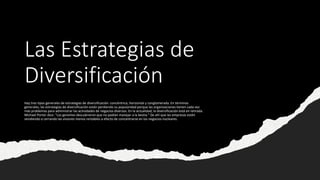 Las Estrategias de
Diversificación
Hay tres tipos generales de estrategias de diversificación: concéntrica, horizontal y conglomerada. En términos
generales, las estrategias de diversificación están perdiendo su popularidad porque las organizaciones tienen cada vez
más problemas para administrar las actividades de negocios diversos. En la actualidad, la diversificación está en retirada.
Michael Porter dice: "Los gerentes descubrieron que no podían manejar a la bestia." De ahí que las empresas estén
vendiendo o cerrando las visiones menos rentables a efecto de concentrarse en los negocios nucleares.
 